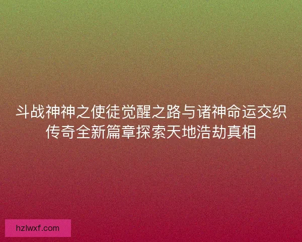 斗战神神之使徒觉醒之路与诸神命运交织传奇全新篇章探索天地浩劫真相