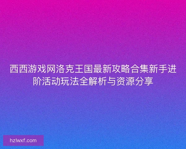 西西游戏网洛克王国最新攻略合集新手进阶活动玩法全解析与资源分享