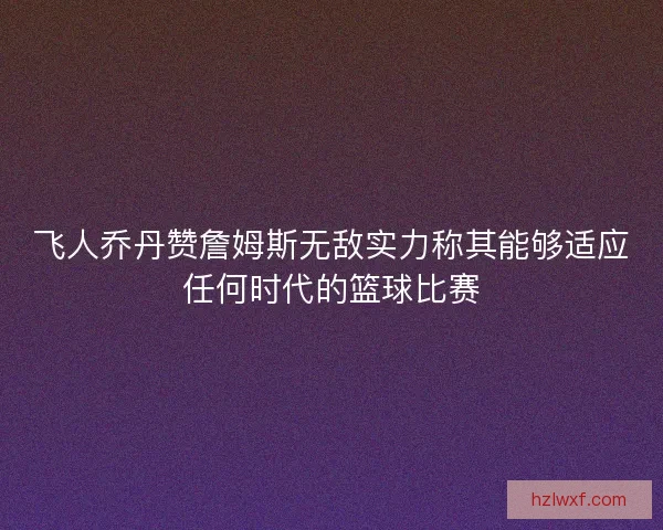 飞人乔丹赞詹姆斯无敌实力称其能够适应任何时代的篮球比赛