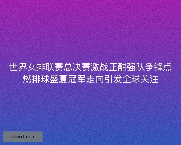 世界女排联赛总决赛激战正酣强队争锋点燃排球盛夏冠军走向引发全球关注