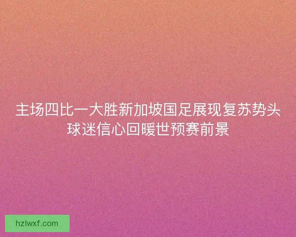 主场四比一大胜新加坡国足展现复苏势头球迷信心回暖世预赛前景