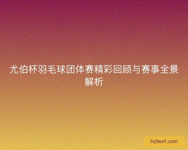 尤伯杯羽毛球团体赛精彩回顾与赛事全景解析