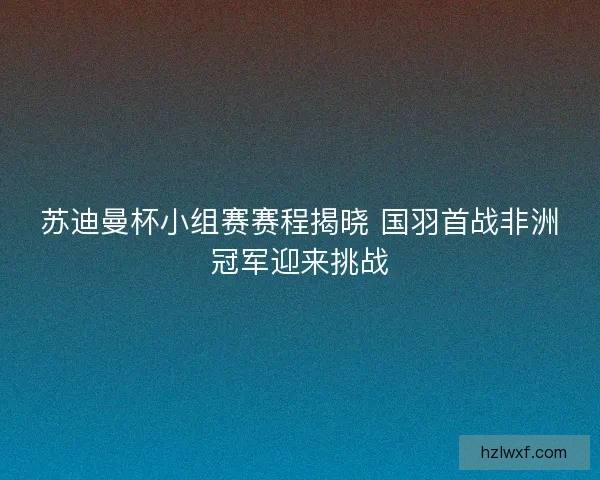 苏迪曼杯小组赛赛程揭晓 国羽首战非洲冠军迎来挑战