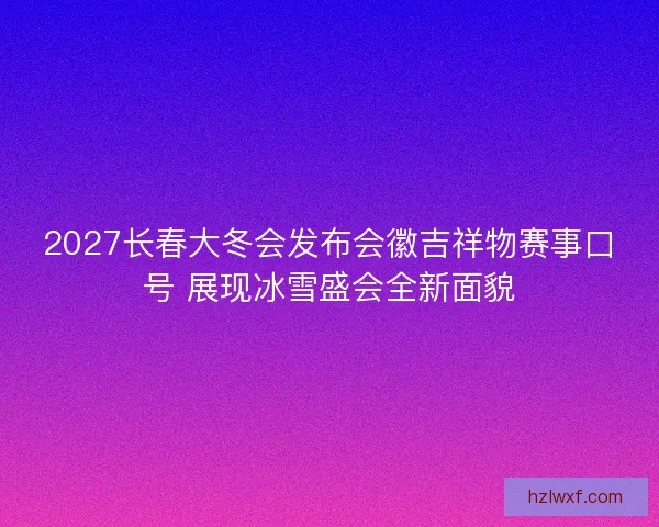 2027长春大冬会发布会徽吉祥物赛事口号 展现冰雪盛会全新面貌