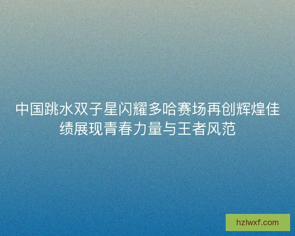 中国跳水双子星闪耀多哈赛场再创辉煌佳绩展现青春力量与王者风范 中国跳水双子星闪耀多哈赛场再创辉煌佳绩展现青春力量与王者风范