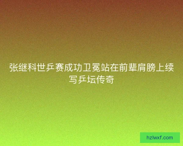 张继科世乒赛成功卫冕站在前辈肩膀上续写乒坛传奇
