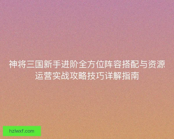 神将三国新手进阶全方位阵容搭配与资源运营实战攻略技巧详解指南