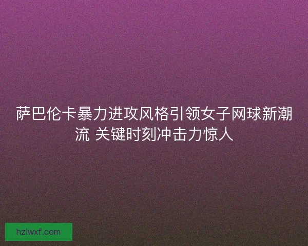 萨巴伦卡暴力进攻风格引领女子网球新潮流 关键时刻冲击力惊人