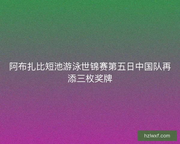 阿布扎比短池游泳世锦赛第五日中国队再添三枚奖牌