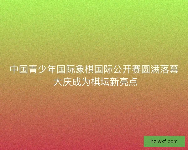 中国青少年国际象棋国际公开赛圆满落幕 大庆成为棋坛新亮点