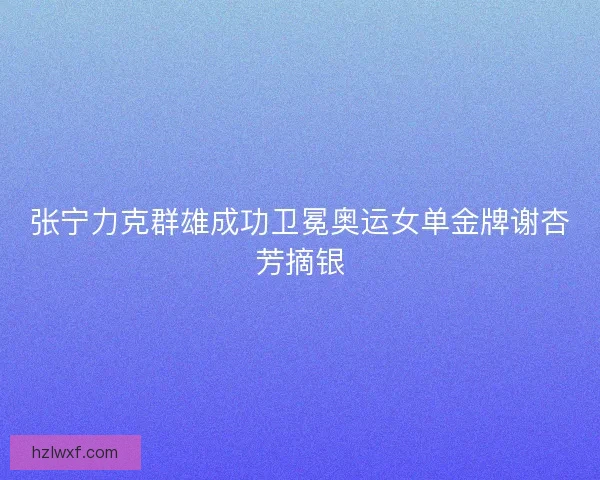 张宁力克群雄成功卫冕奥运女单金牌谢杏芳摘银