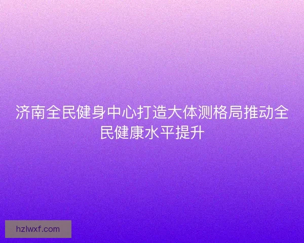 济南全民健身中心打造大体测格局推动全民健康水平提升
