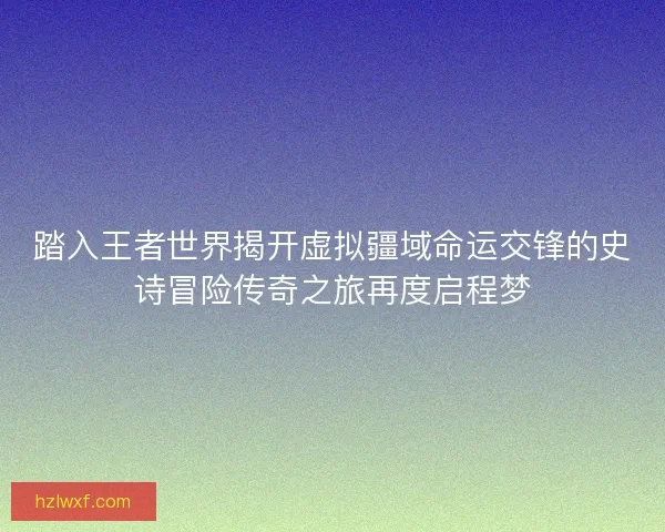 踏入王者世界揭开虚拟疆域命运交锋的史诗冒险传奇之旅再度启程梦