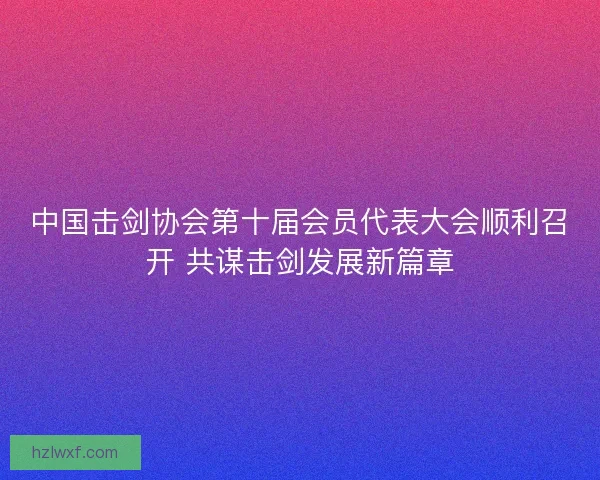 中国击剑协会第十届会员代表大会顺利召开 共谋击剑发展新篇章