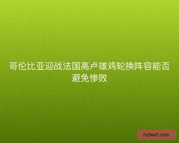 哥伦比亚迎战法国高卢雄鸡轮换阵容能否避免惨败