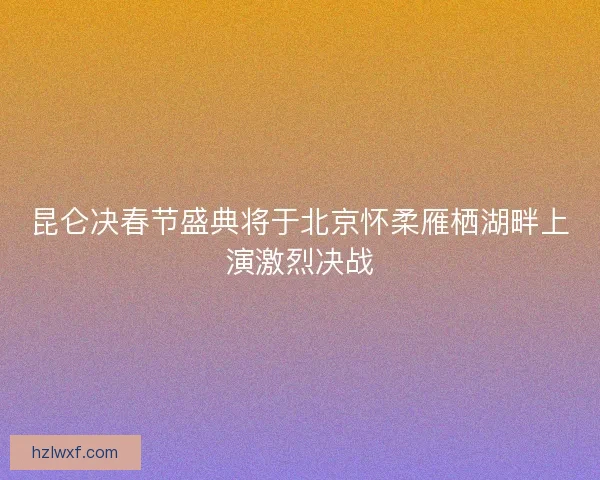 昆仑决春节盛典将于北京怀柔雁栖湖畔上演激烈决战