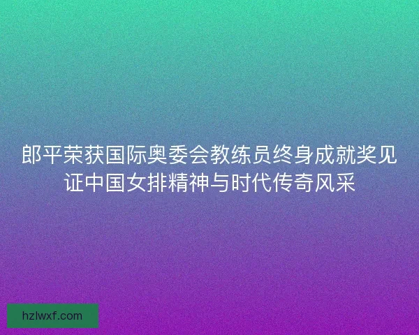 郎平荣获国际奥委会教练员终身成就奖见证中国女排精神与时代传奇风采