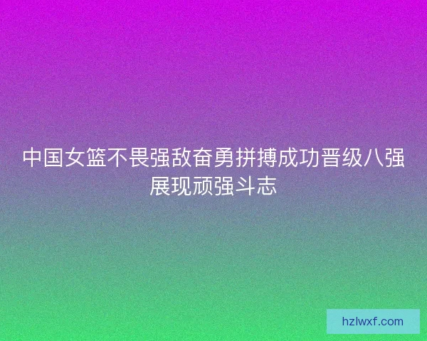 中国女篮不畏强敌奋勇拼搏成功晋级八强展现顽强斗志