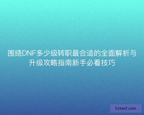 围绕DNF多少级转职最合适的全面解析与升级攻略指南新手必看技巧