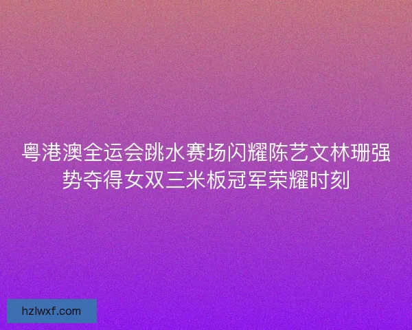 粤港澳全运会跳水赛场闪耀陈艺文林珊强势夺得女双三米板冠军荣耀时刻