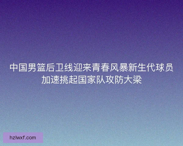 中国男篮后卫线迎来青春风暴新生代球员加速挑起国家队攻防大梁