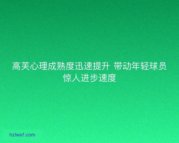 高芙心理成熟度迅速提升 带动年轻球员惊人进步速度
