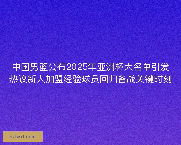 中国男篮公布2025年亚洲杯大名单引发热议新人加盟经验球员回归备战关键时刻