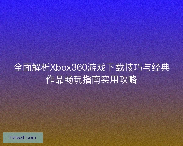 全面解析Xbox360游戏下载技巧与经典作品畅玩指南实用攻略