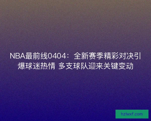 NBA最前线0404：全新赛季精彩对决引爆球迷热情 多支球队迎来关键变动