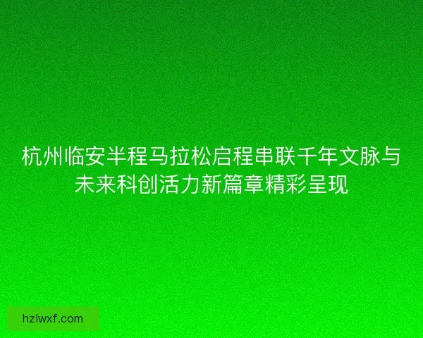 杭州临安半程马拉松启程串联千年文脉与未来科创活力新篇章精彩呈现